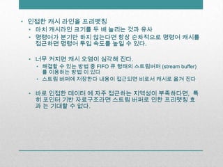 인접한 캐시 라인을 프리펫칭마치 캐시라인 크기를 두 배 늘리는 것과 유사명령어가 분기만 하지 않는다면 항상 순차적으로 명령어 캐시를 접근하면 명령어 투입 속도를 높일 수 있다.너무 커지면 캐시 오염이 심각해 진다.해결할 수 있는 방법 중 FIFO 큐 형태의 스트림버퍼(stream buffer)를 이용하는 방법 이 있다스트림 버퍼에 저장한다 내용이 접근되면 비로서 캐시로 옮겨 진다바로 인접한 데이터 에 자주 접근하는 지역성이 부족하다면,  특히 포인터 기반 자료구조라면 스트림 버퍼로 인한 프리펫칭 효과 는 기대할 수 없다.