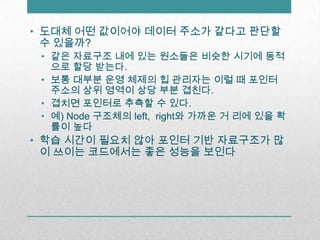 도대체 어떤 값이어야 데이터 주소가 같다고 판단할 수 있을까?같은 자료구조 내에 있는 원소들은 비슷한 시기에 동적으로 할당 받는다.보통 대부분 운영 체제의 힙 관리자는 이럴 때 포인터 주소의 상위 영역이 상당 부분 겹친다.겹치면 포인터로 추측할 수 있다.예) Node 구조체의 left, right와 가까운 거 리에 있을 확률이 높다학습 시간이 필요치 않아 포인터 기반 자료구조가 많이 쓰이는 코드에서는 좋은 성능을 보인다