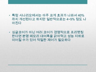 특정 시나리오에서는 아주 크게 효과가 나와서 40%까지 개선된다고 하지만 일반적으로는 4~5% 정도 나아진다싱글코어가 아닌 여러 코어가 경쟁적으로 프리펫칭한다면분명 메모리 대여폭을 갉아먹고 성능 저하로 이어질 수가 있어 적절한 제어가 필요하다