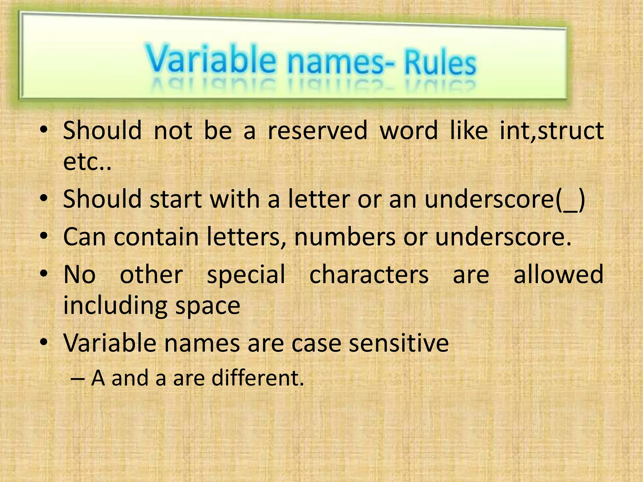 • Should not be a reserved word like int,struct
etc..
• Should start with a letter or an underscore(_)
• Can contain letters, numbers or underscore.
• No other special characters are allowed
including space
• Variable names are case sensitive
– A and a are different.
 