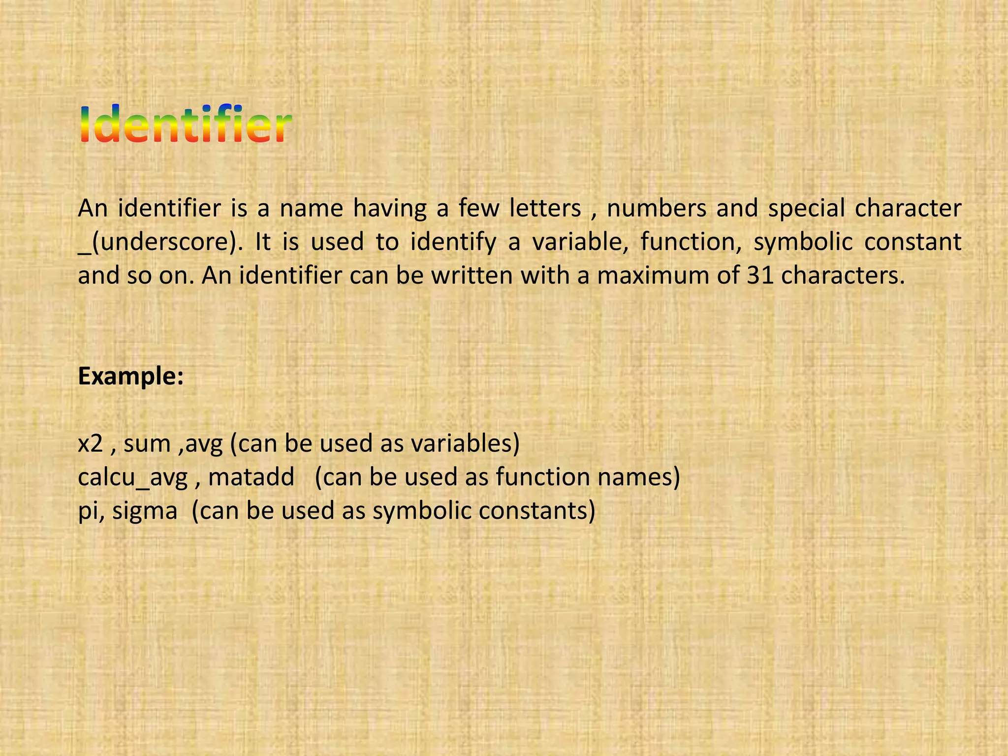 An identifier is a name having a few letters , numbers and special character
_(underscore). It is used to identify a variable, function, symbolic constant
and so on. An identifier can be written with a maximum of 31 characters.
Example:
x2 , sum ,avg (can be used as variables)
calcu_avg , matadd (can be used as function names)
pi, sigma (can be used as symbolic constants)
 