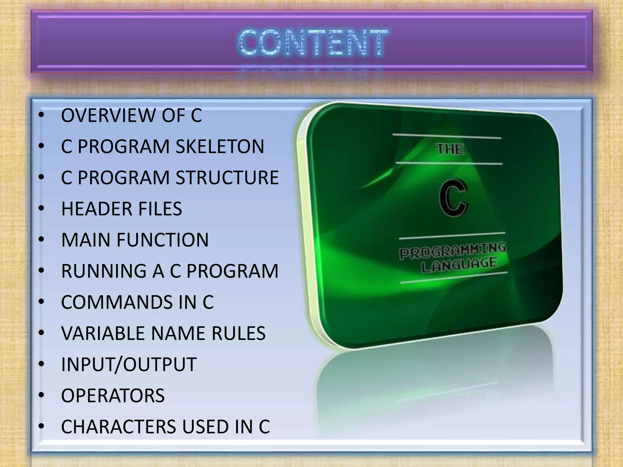 • OVERVIEW OF C
• C PROGRAM SKELETON
• C PROGRAM STRUCTURE
• HEADER FILES
• MAIN FUNCTION
• RUNNING A C PROGRAM
• COMMANDS IN C
• VARIABLE NAME RULES
• INPUT/OUTPUT
• OPERATORS
• CHARACTERS USED IN C
 
