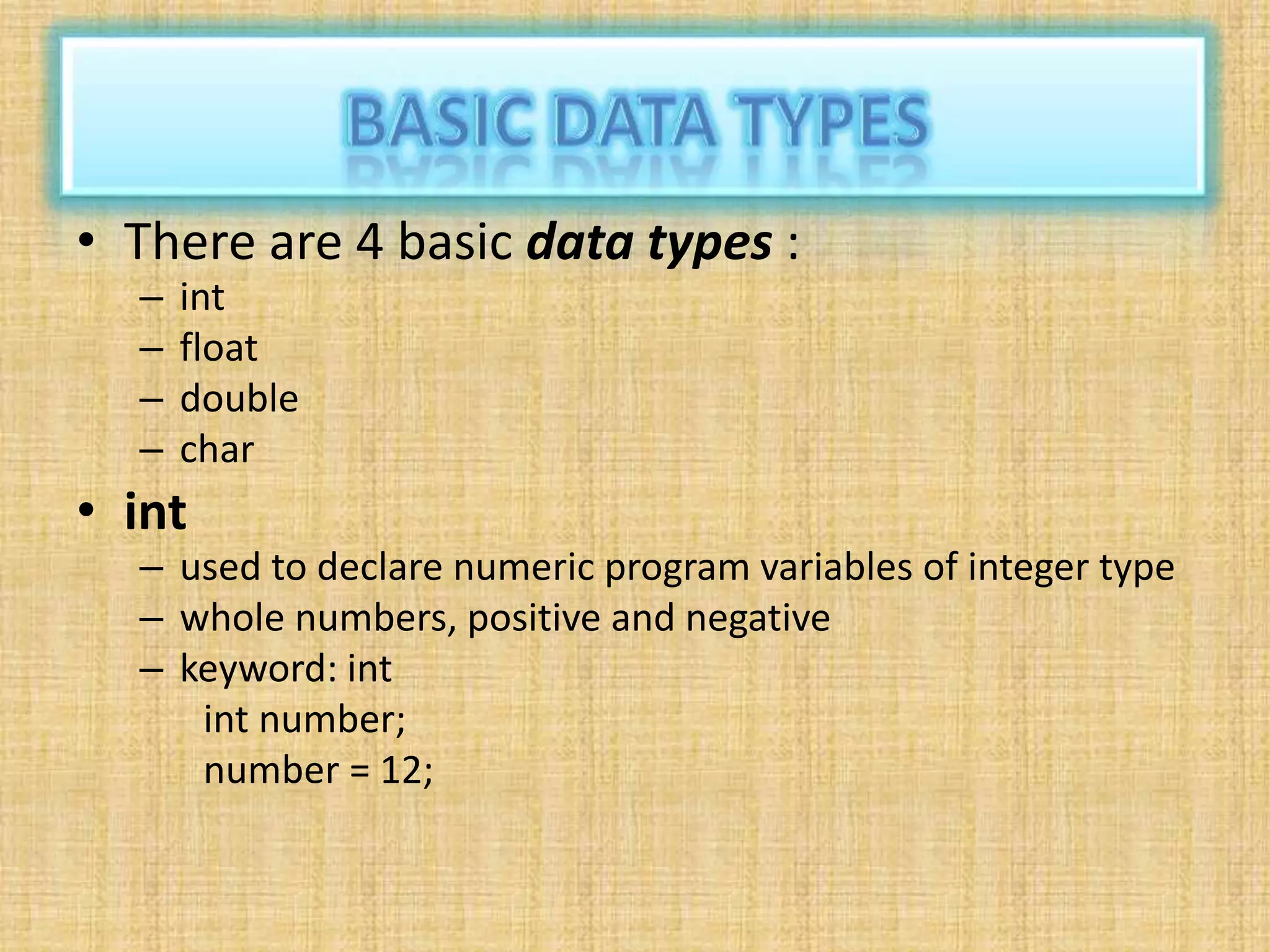 • There are 4 basic data types :
– int
– float
– double
– char
• int
– used to declare numeric program variables of integer type
– whole numbers, positive and negative
– keyword: int
int number;
number = 12;
 