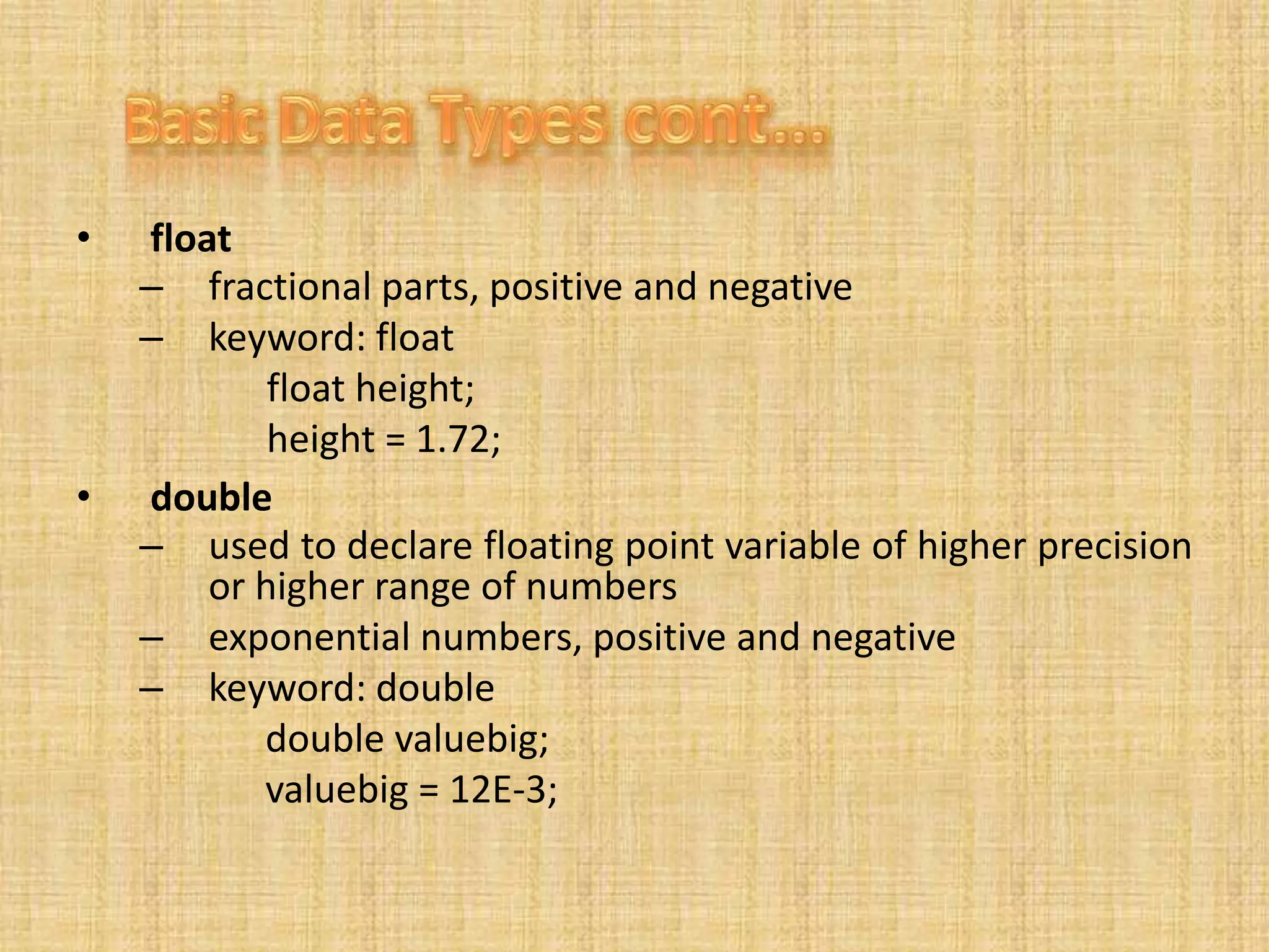• float
– fractional parts, positive and negative
– keyword: float
float height;
height = 1.72;
• double
– used to declare floating point variable of higher precision
or higher range of numbers
– exponential numbers, positive and negative
– keyword: double
double valuebig;
valuebig = 12E-3;
 