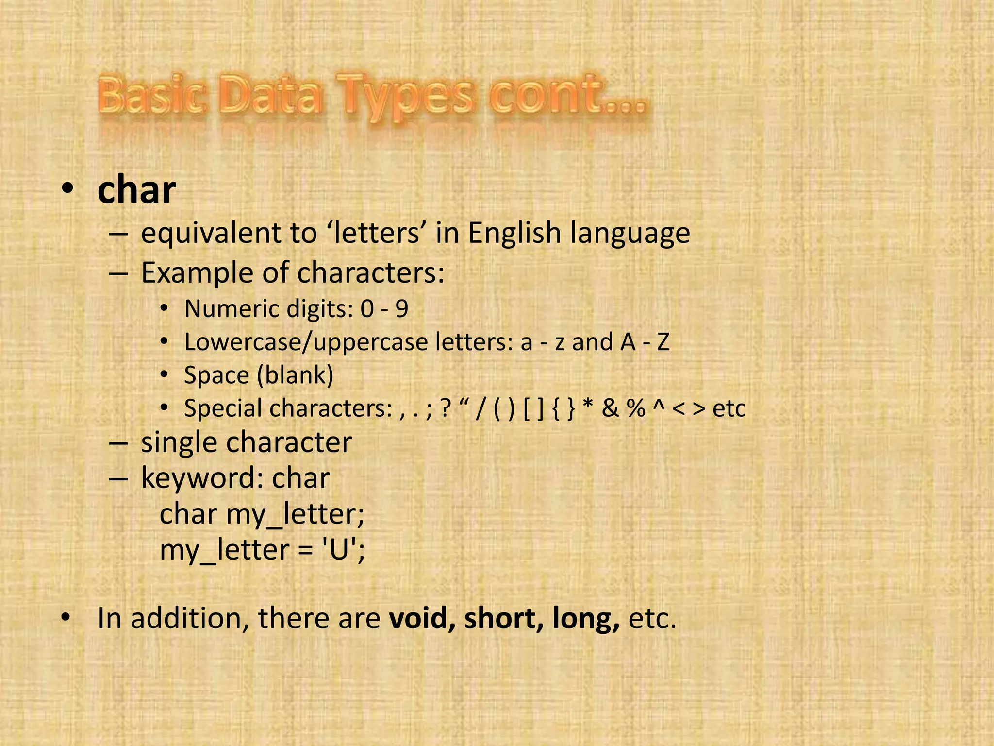 • char
– equivalent to ‘letters’ in English language
– Example of characters:
• Numeric digits: 0 - 9
• Lowercase/uppercase letters: a - z and A - Z
• Space (blank)
• Special characters: , . ; ? “ / ( ) [ ] { } * & % ^ < > etc
– single character
– keyword: char
char my_letter;
my_letter = 'U';
• In addition, there are void, short, long, etc.
 