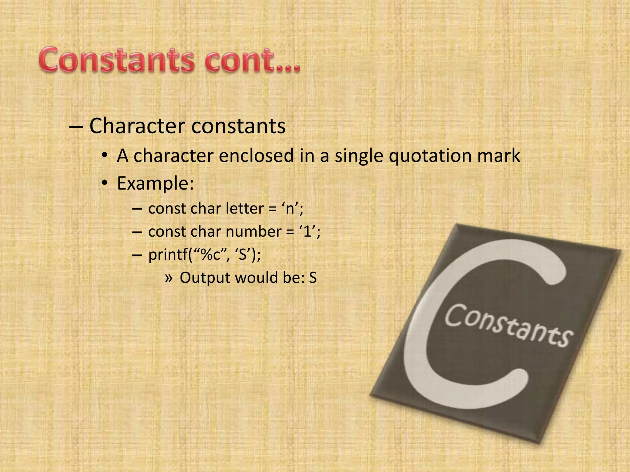 – Character constants
• A character enclosed in a single quotation mark
• Example:
– const char letter = ‘n’;
– const char number = ‘1’;
– printf(“%c”, ‘S’);
» Output would be: S
 