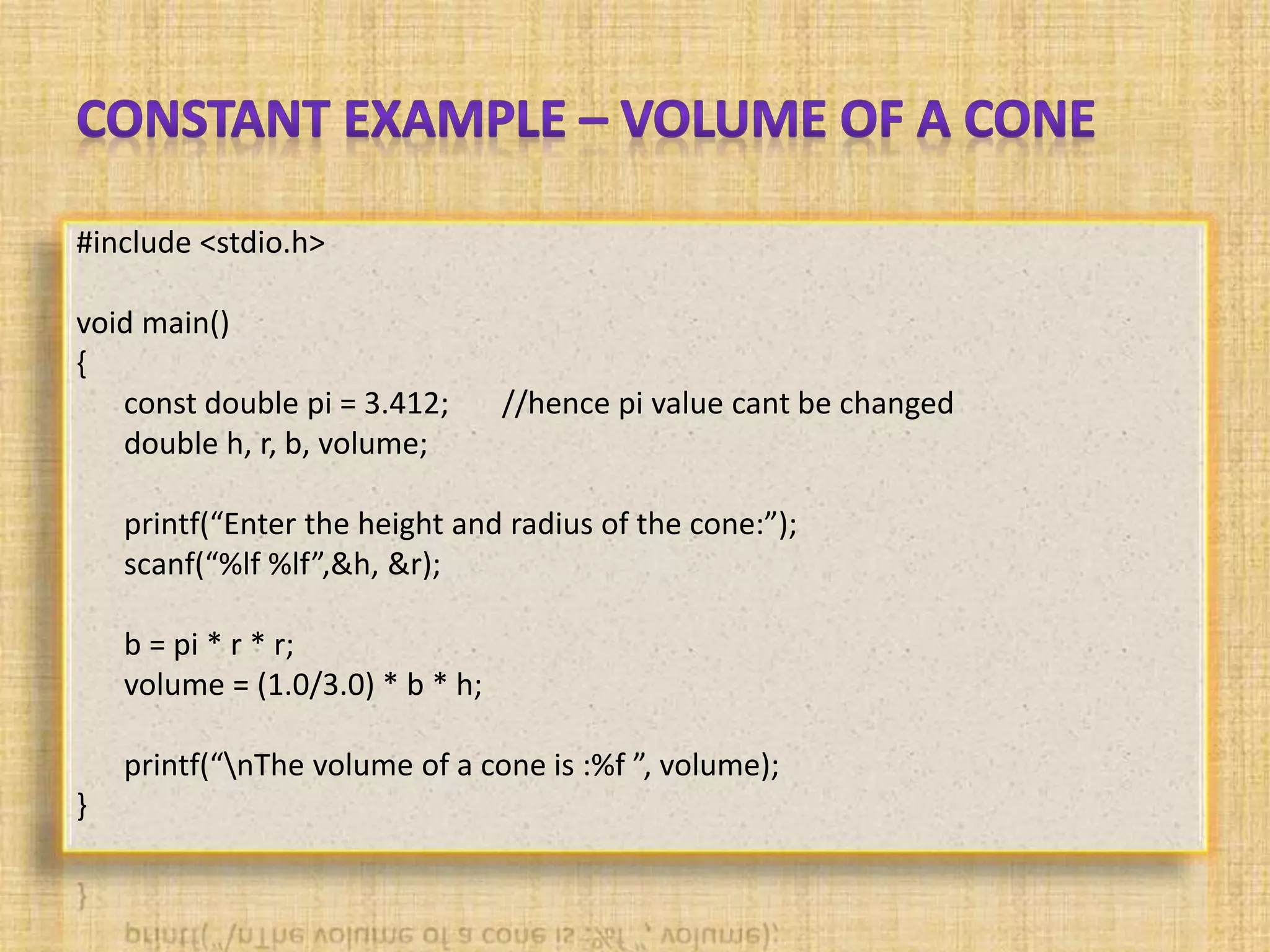 #include <stdio.h>
void main()
{
const double pi = 3.412; //hence pi value cant be changed
double h, r, b, volume;
printf(“Enter the height and radius of the cone:”);
scanf(“%lf %lf”,&h, &r);
b = pi * r * r;
volume = (1.0/3.0) * b * h;
printf(“nThe volume of a cone is :%f ”, volume);
}
 