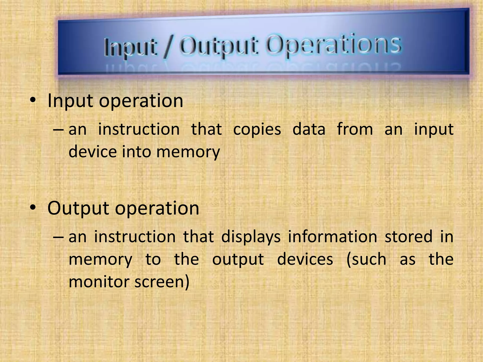 • Input operation
– an instruction that copies data from an input
device into memory
• Output operation
– an instruction that displays information stored in
memory to the output devices (such as the
monitor screen)
 
