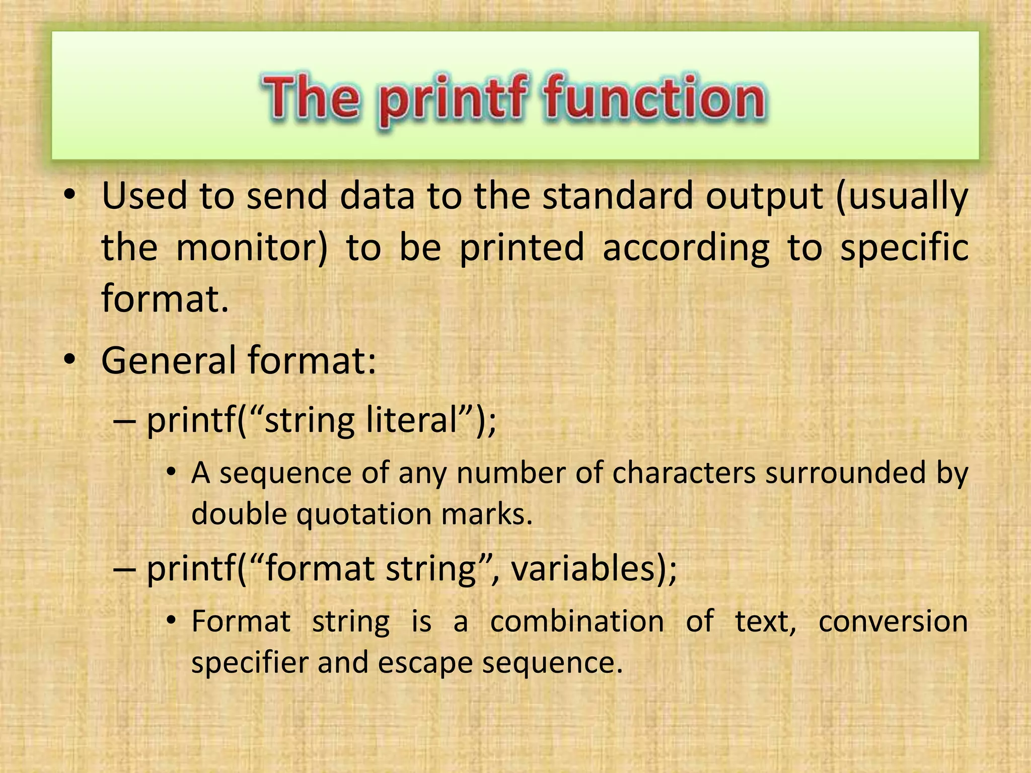 • Used to send data to the standard output (usually
the monitor) to be printed according to specific
format.
• General format:
– printf(“string literal”);
• A sequence of any number of characters surrounded by
double quotation marks.
– printf(“format string”, variables);
• Format string is a combination of text, conversion
specifier and escape sequence.
 