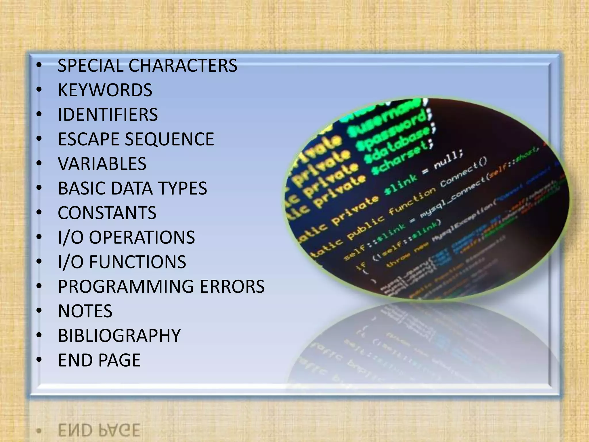 • SPECIAL CHARACTERS
• KEYWORDS
• IDENTIFIERS
• ESCAPE SEQUENCE
• VARIABLES
• BASIC DATA TYPES
• CONSTANTS
• I/O OPERATIONS
• I/O FUNCTIONS
• PROGRAMMING ERRORS
• NOTES
• BIBLIOGRAPHY
• END PAGE
 