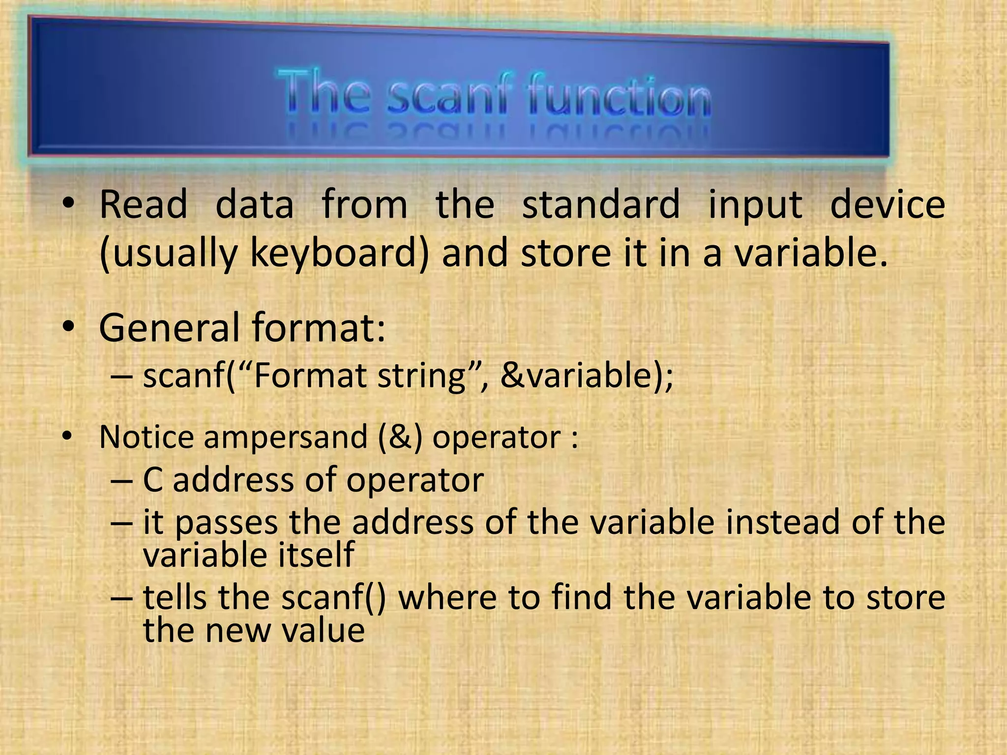 • Read data from the standard input device
(usually keyboard) and store it in a variable.
• General format:
– scanf(“Format string”, &variable);
• Notice ampersand (&) operator :
– C address of operator
– it passes the address of the variable instead of the
variable itself
– tells the scanf() where to find the variable to store
the new value
 
