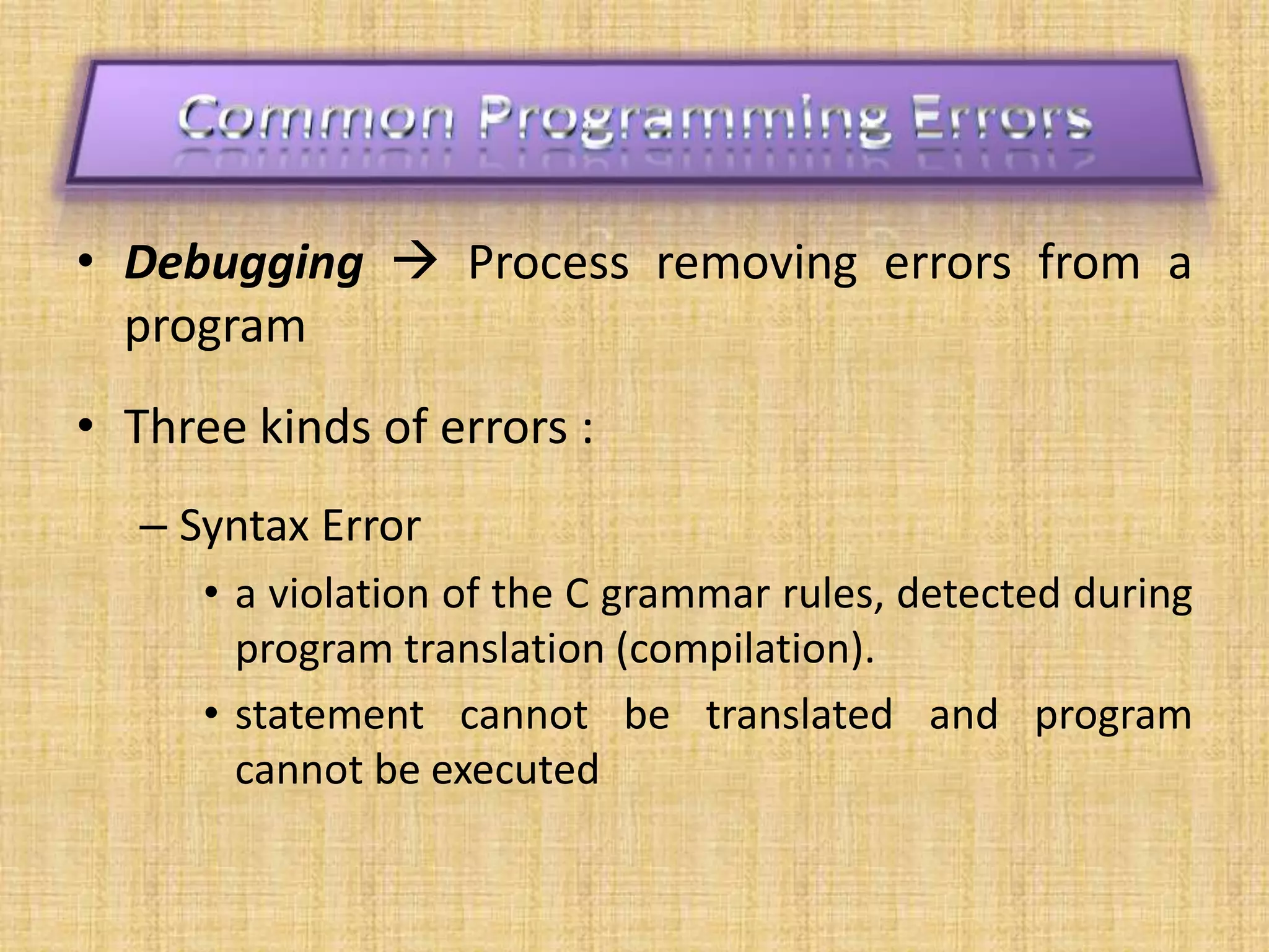 • Debugging  Process removing errors from a
program
• Three kinds of errors :
– Syntax Error
• a violation of the C grammar rules, detected during
program translation (compilation).
• statement cannot be translated and program
cannot be executed
 
