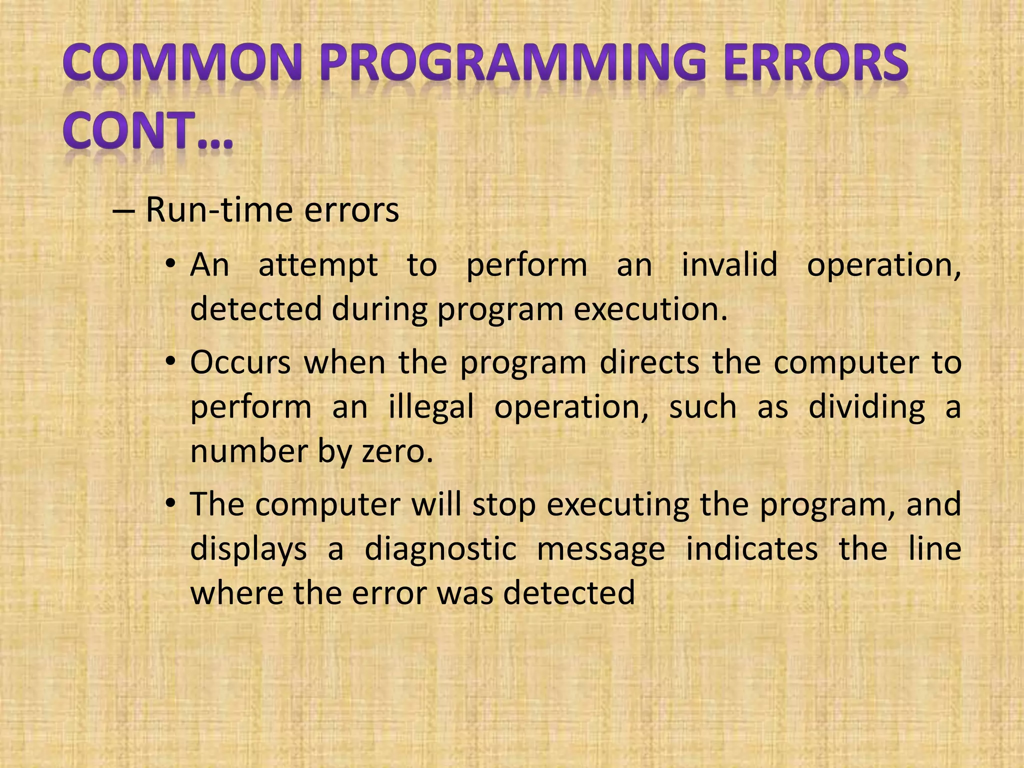 – Run-time errors
• An attempt to perform an invalid operation,
detected during program execution.
• Occurs when the program directs the computer to
perform an illegal operation, such as dividing a
number by zero.
• The computer will stop executing the program, and
displays a diagnostic message indicates the line
where the error was detected
 
