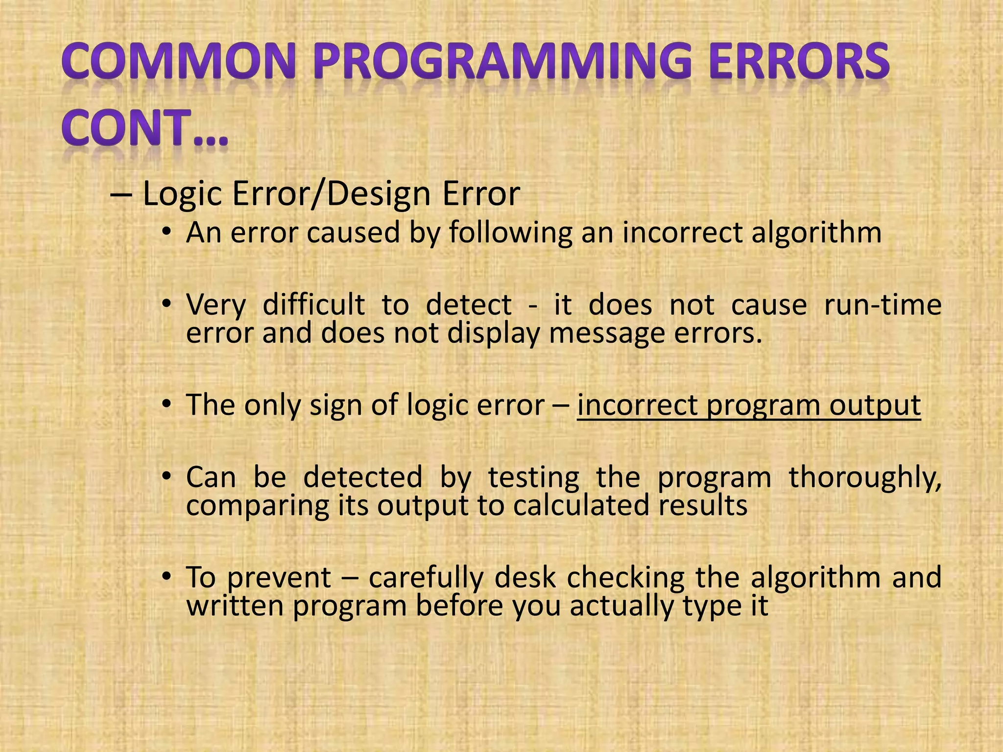 – Logic Error/Design Error
• An error caused by following an incorrect algorithm
• Very difficult to detect - it does not cause run-time
error and does not display message errors.
• The only sign of logic error – incorrect program output
• Can be detected by testing the program thoroughly,
comparing its output to calculated results
• To prevent – carefully desk checking the algorithm and
written program before you actually type it
 