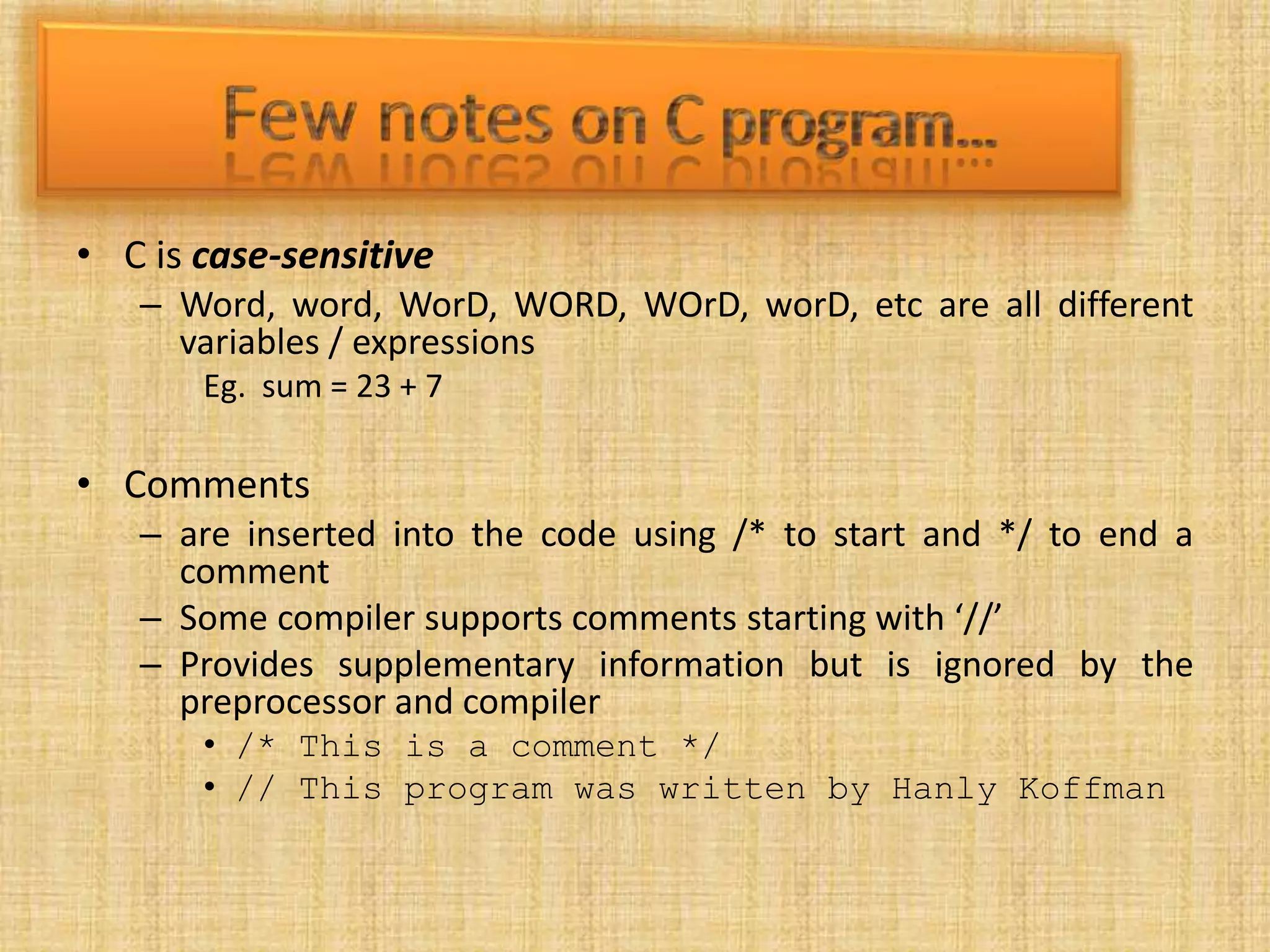 • C is case-sensitive
– Word, word, WorD, WORD, WOrD, worD, etc are all different
variables / expressions
Eg. sum = 23 + 7
• Comments
– are inserted into the code using /* to start and */ to end a
comment
– Some compiler supports comments starting with ‘//’
– Provides supplementary information but is ignored by the
preprocessor and compiler
• /* This is a comment */
• // This program was written by Hanly Koffman
 