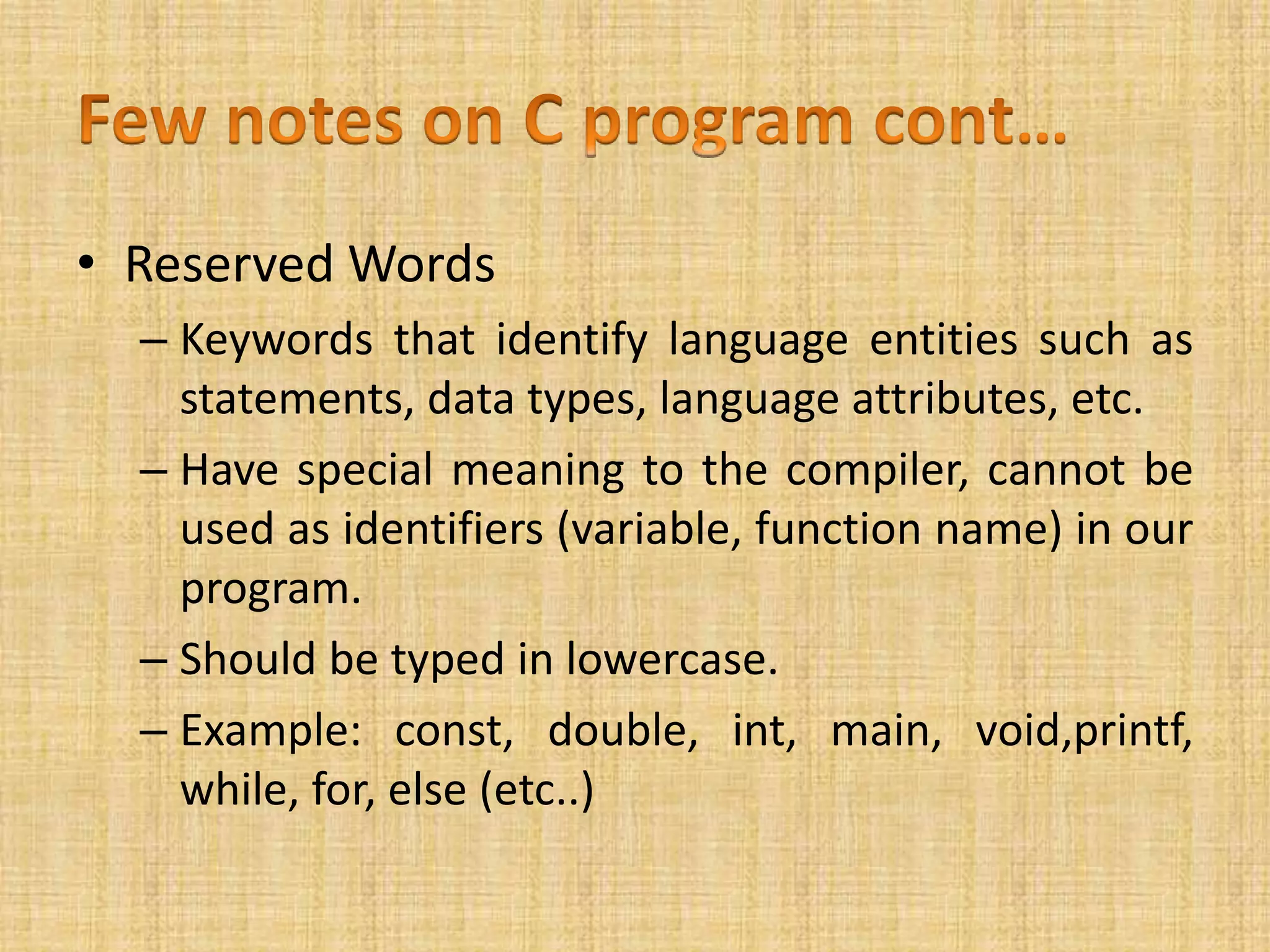 • Reserved Words
– Keywords that identify language entities such as
statements, data types, language attributes, etc.
– Have special meaning to the compiler, cannot be
used as identifiers (variable, function name) in our
program.
– Should be typed in lowercase.
– Example: const, double, int, main, void,printf,
while, for, else (etc..)
 