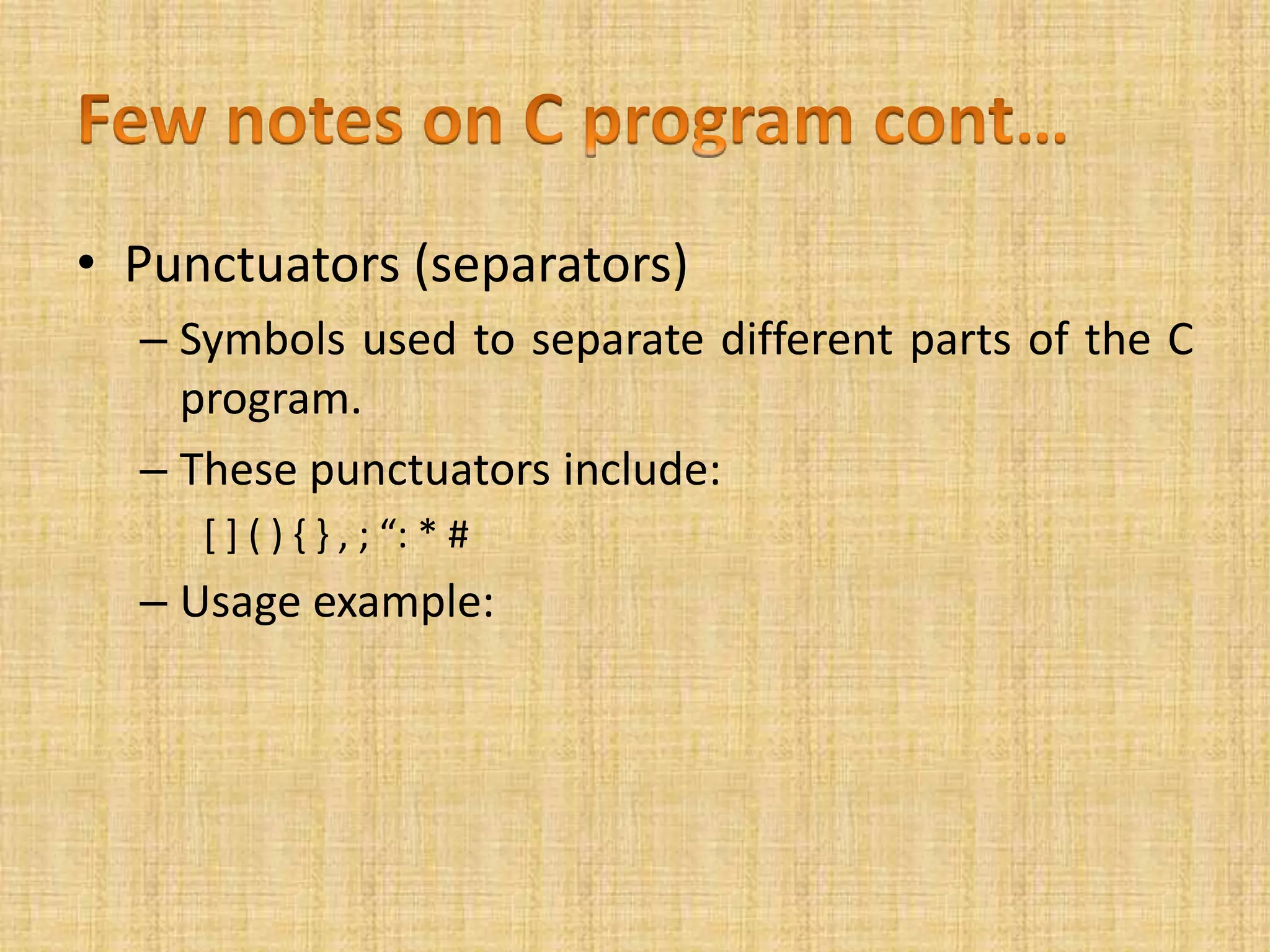 • Punctuators (separators)
– Symbols used to separate different parts of the C
program.
– These punctuators include:
[ ] ( ) { } , ; “: * #
– Usage example:
 