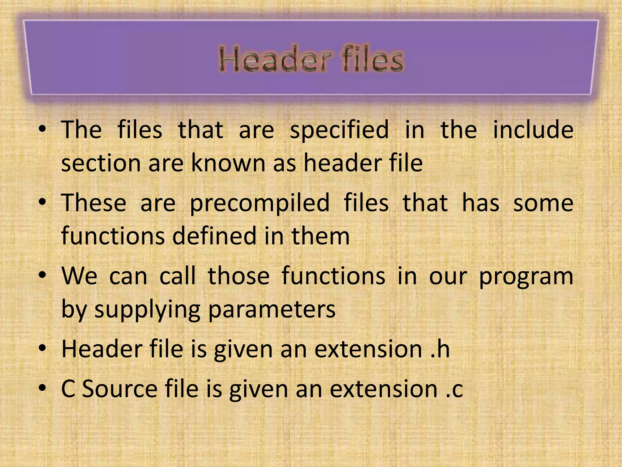 • The files that are specified in the include
section are known as header file
• These are precompiled files that has some
functions defined in them
• We can call those functions in our program
by supplying parameters
• Header file is given an extension .h
• C Source file is given an extension .c
 