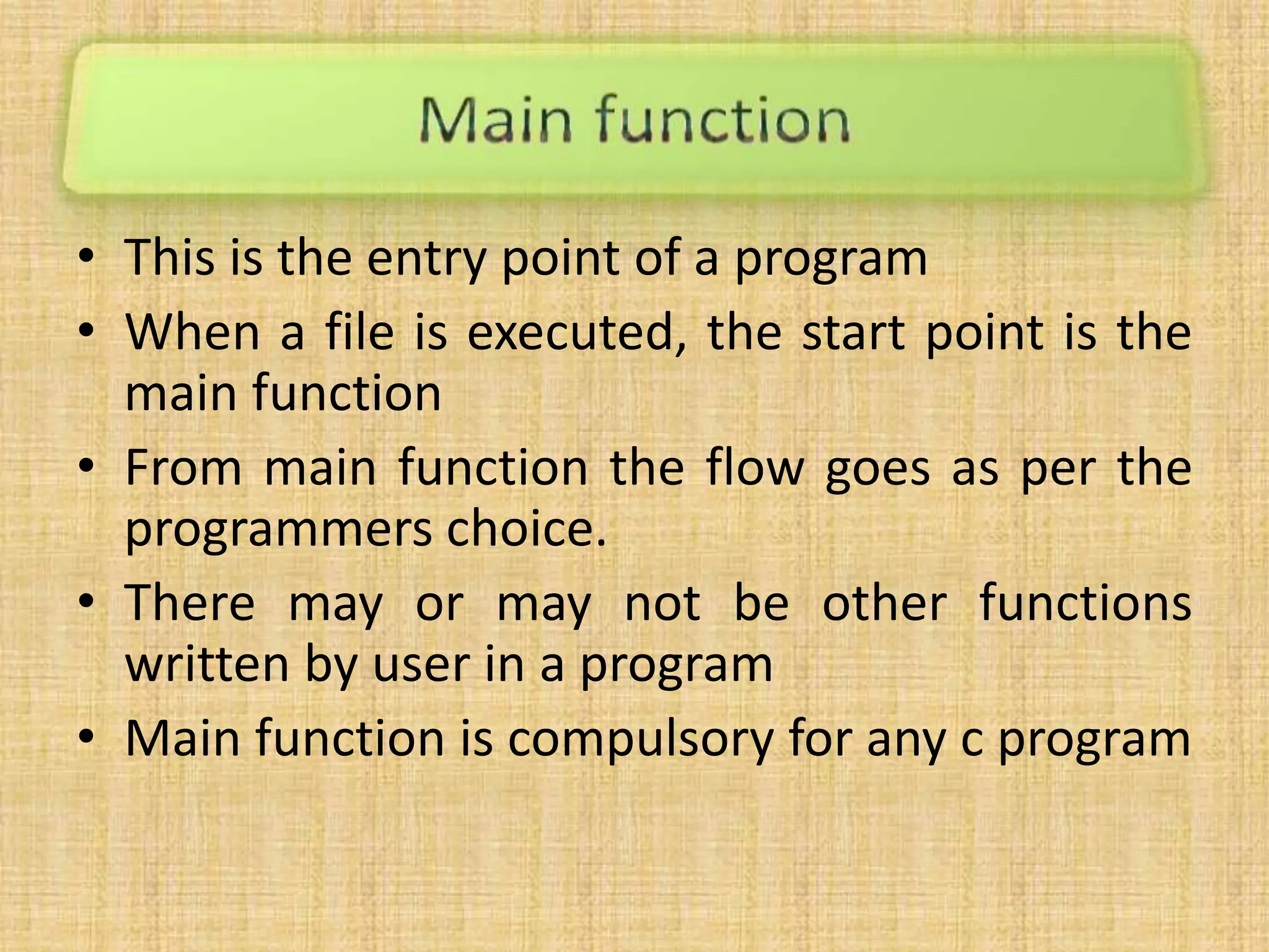 • This is the entry point of a program
• When a file is executed, the start point is the
main function
• From main function the flow goes as per the
programmers choice.
• There may or may not be other functions
written by user in a program
• Main function is compulsory for any c program
 