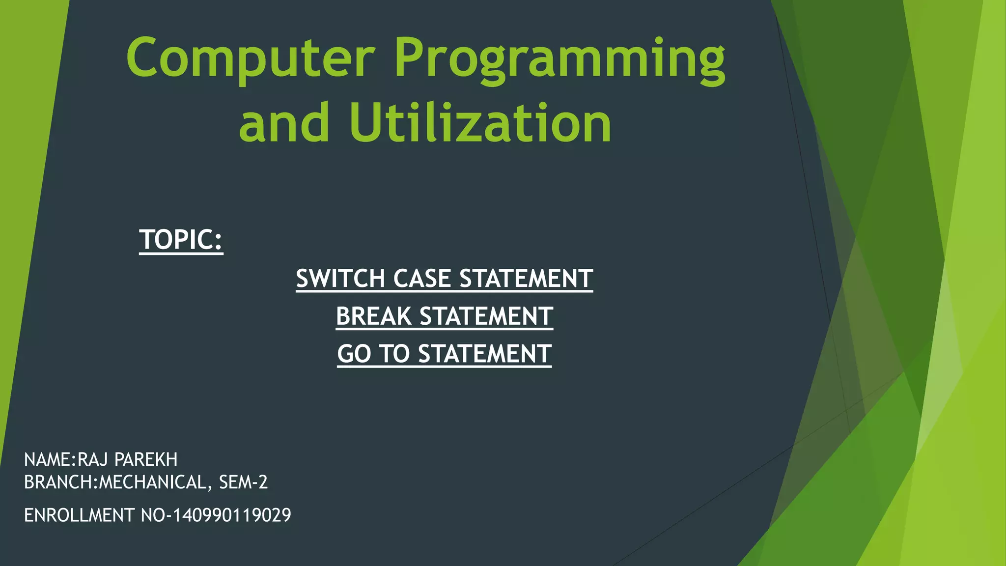 Computer Programming
and Utilization
NAME:RAJ PAREKH
BRANCH:MECHANICAL, SEM-2
ENROLLMENT NO-140990119029
TOPIC:
SWITCH CASE STATEMENT
BREAK STATEMENT
GO TO STATEMENT
 