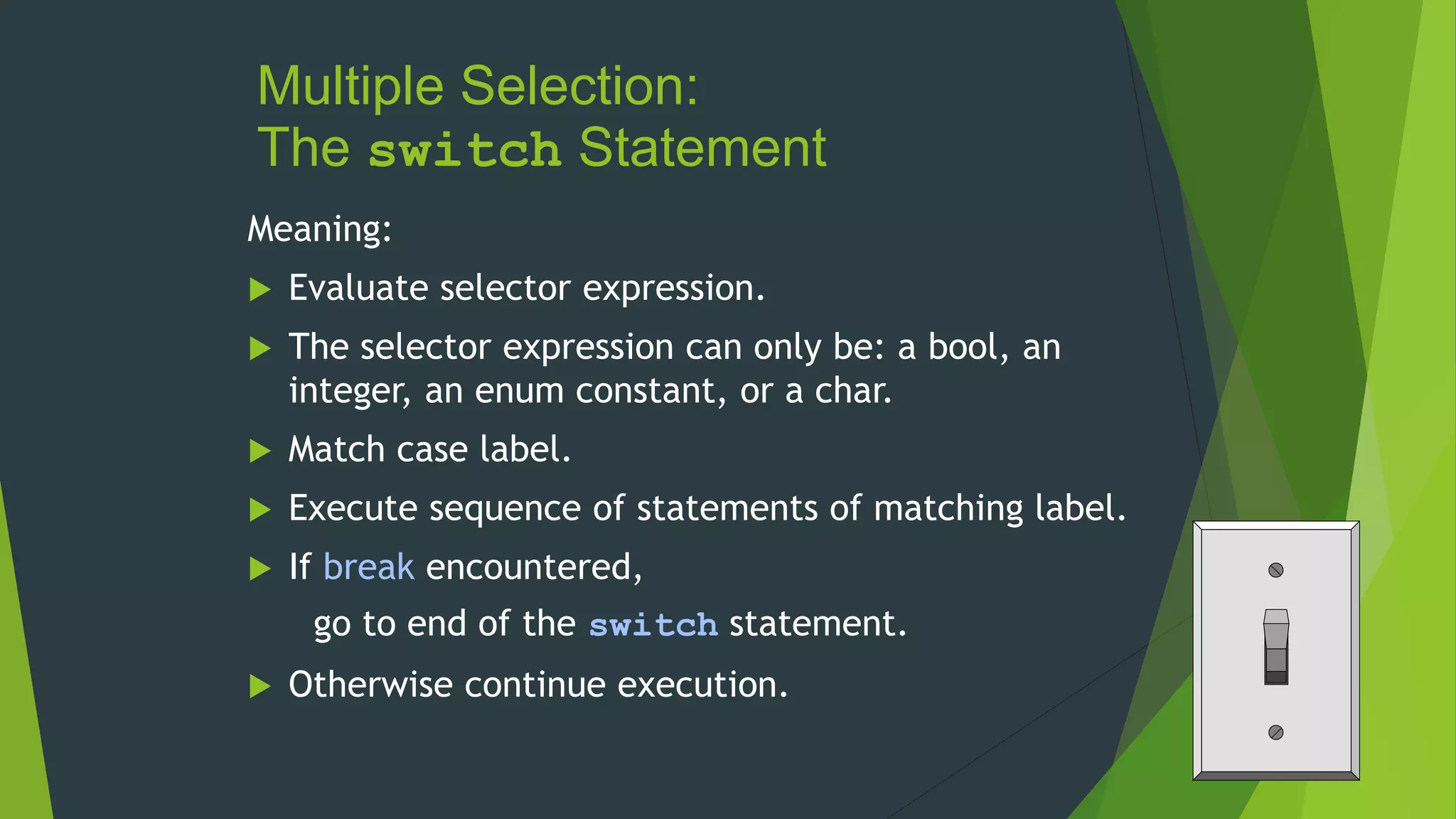 Multiple Selection:
The switch Statement
Meaning:
 Evaluate selector expression.
 The selector expression can only be: a bool, an
integer, an enum constant, or a char.
 Match case label.
 Execute sequence of statements of matching label.
 If break encountered,
go to end of the switch statement.
 Otherwise continue execution.
 