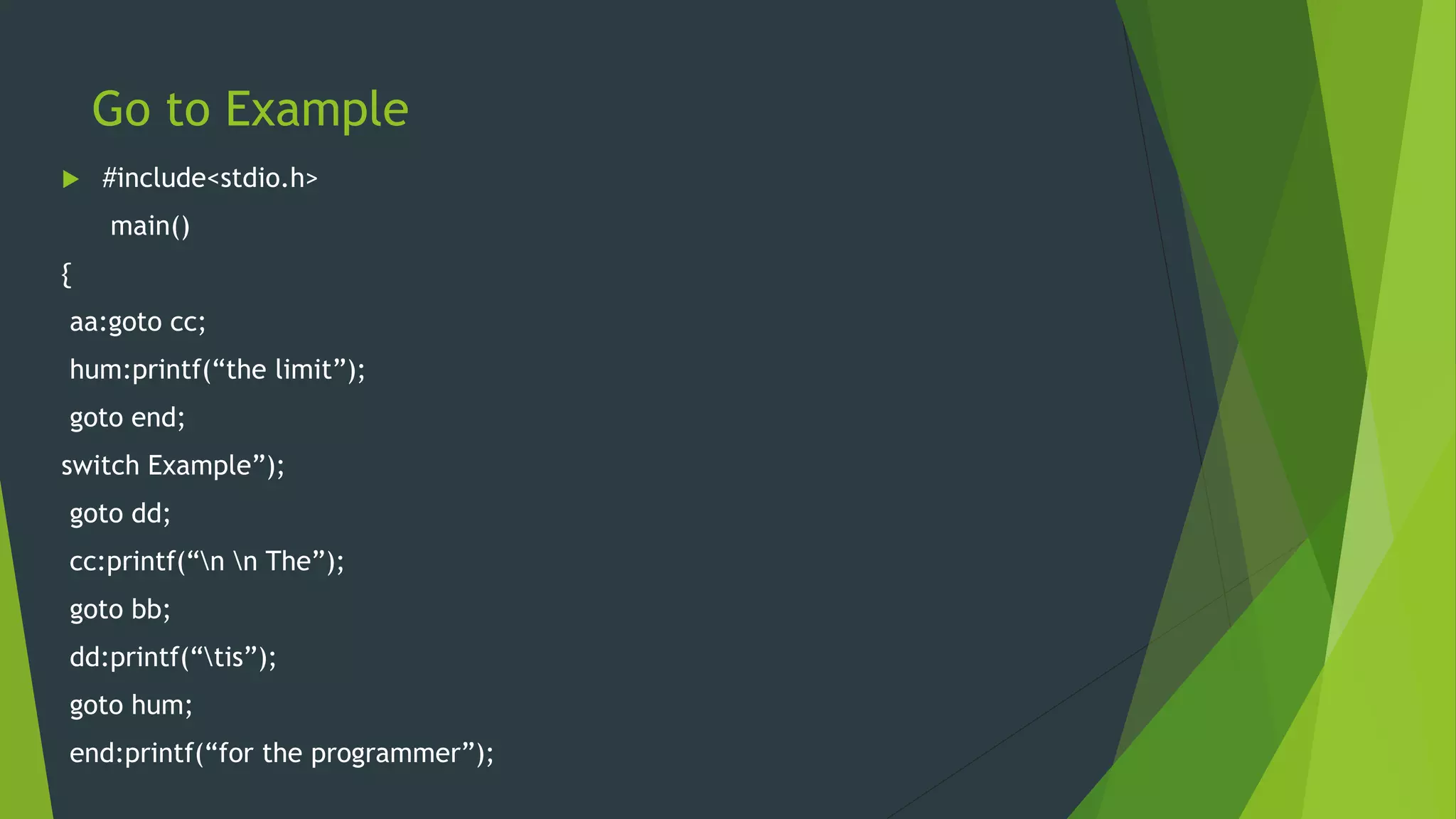 Go to Example
 #include<stdio.h>
main()
{
aa:goto cc;
hum:printf(“the limit”);
goto end;
switch Example”);
goto dd;
cc:printf(“n n The”);
goto bb;
dd:printf(“tis”);
goto hum;
end:printf(“for the programmer”);
 
