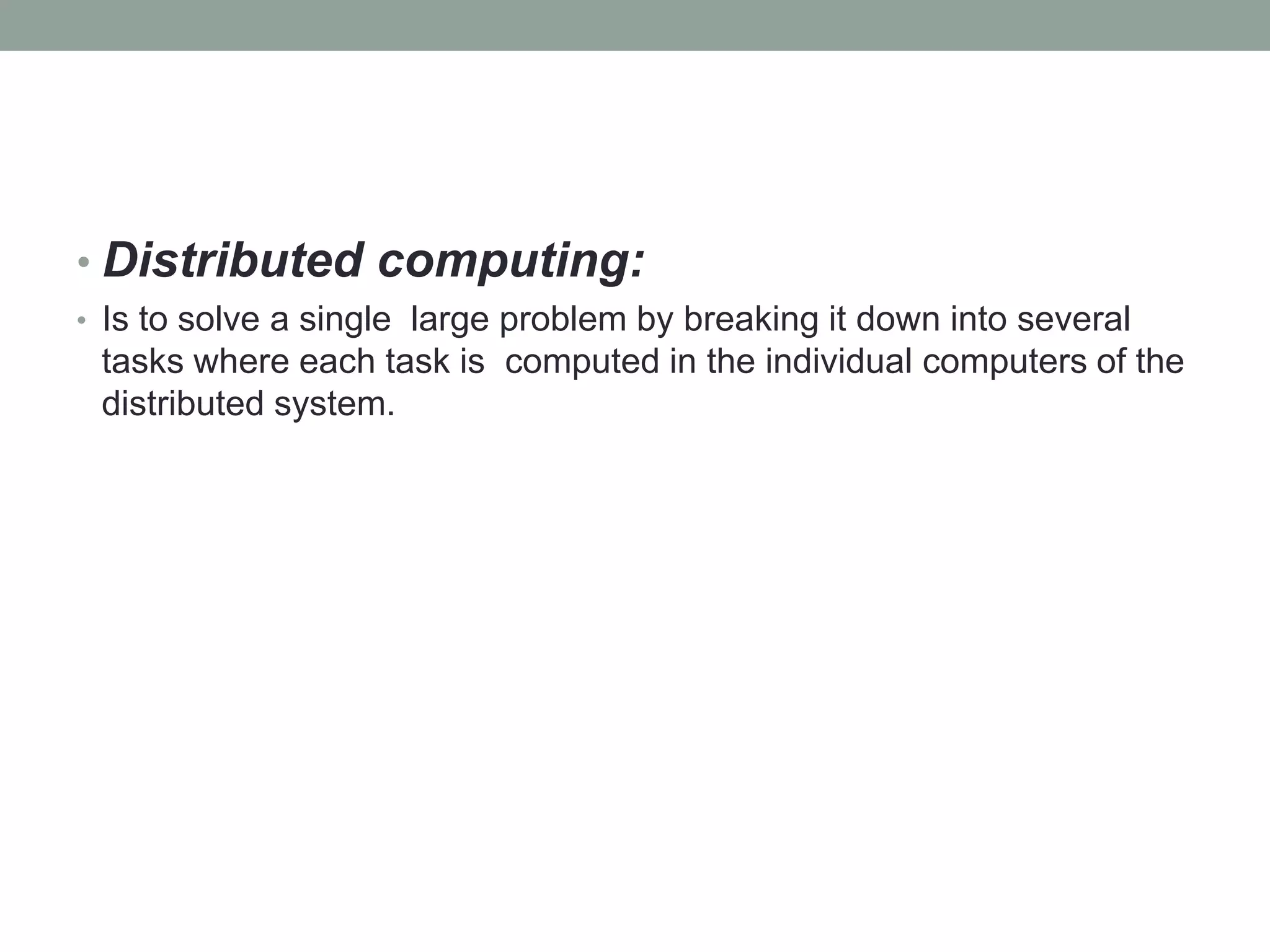 • Distributed computing:
• Is to solve a single large problem by breaking it down into several
tasks where each task is computed in the individual computers of the
distributed system.
 