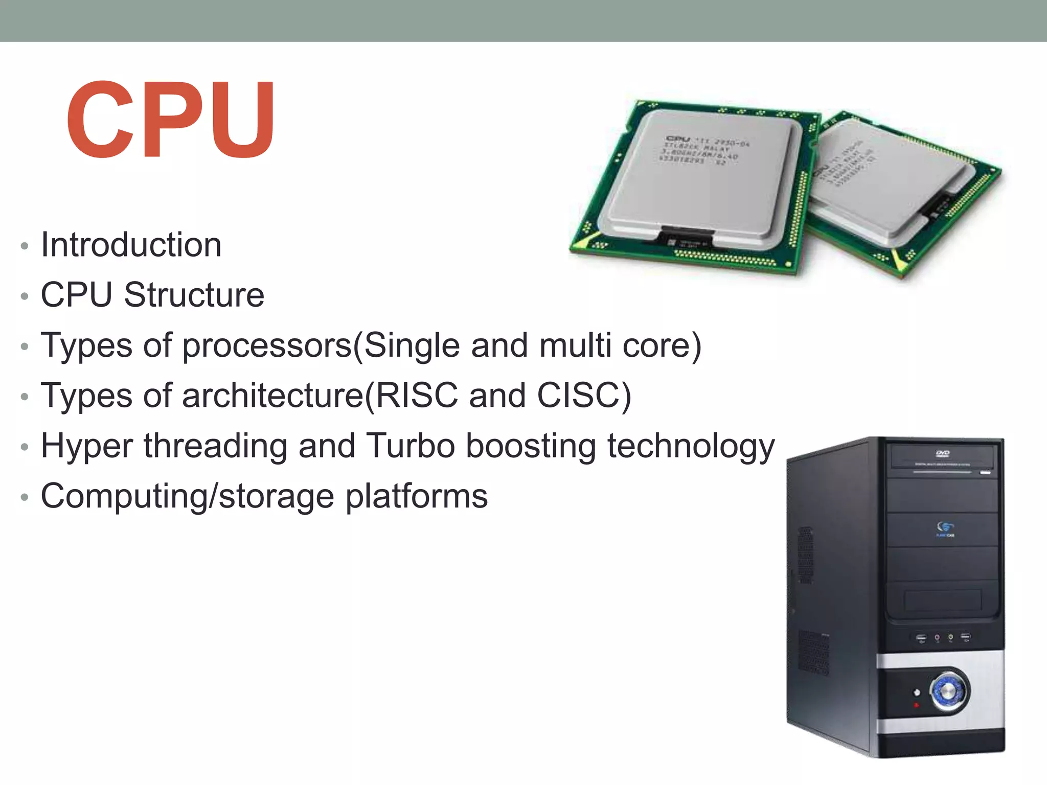 CPU
• Introduction
• CPU Structure
• Types of processors(Single and multi core)
• Types of architecture(RISC and CISC)
• Hyper threading and Turbo boosting technology
• Computing/storage platforms
 