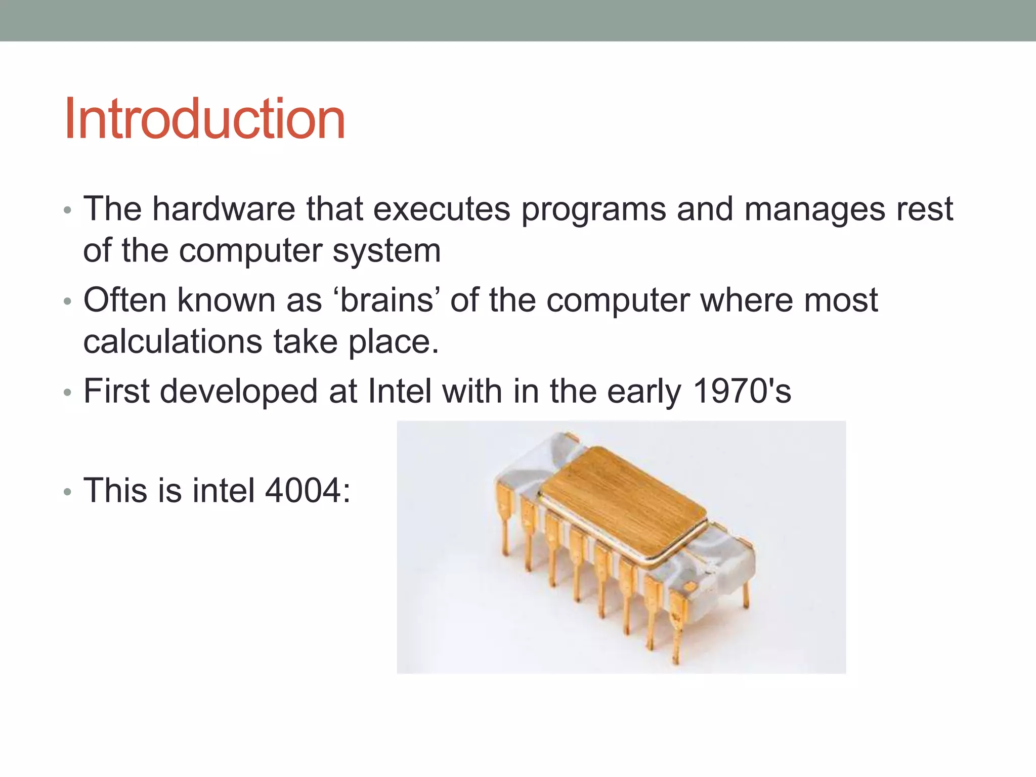 Introduction
• The hardware that executes programs and manages rest
of the computer system
• Often known as ‘brains’ of the computer where most
calculations take place.
• First developed at Intel with in the early 1970's
• This is intel 4004:
 