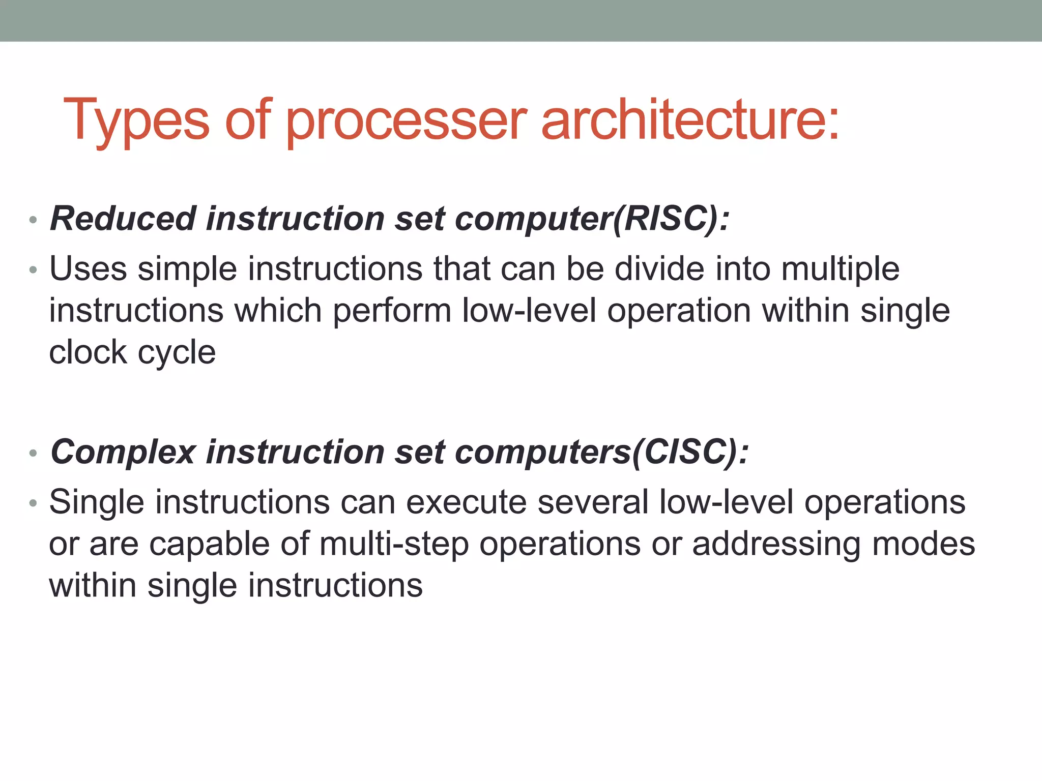 Types of processer architecture:
• Reduced instruction set computer(RISC):
• Uses simple instructions that can be divide into multiple
instructions which perform low-level operation within single
clock cycle
• Complex instruction set computers(CISC):
• Single instructions can execute several low-level operations
or are capable of multi-step operations or addressing modes
within single instructions
 
