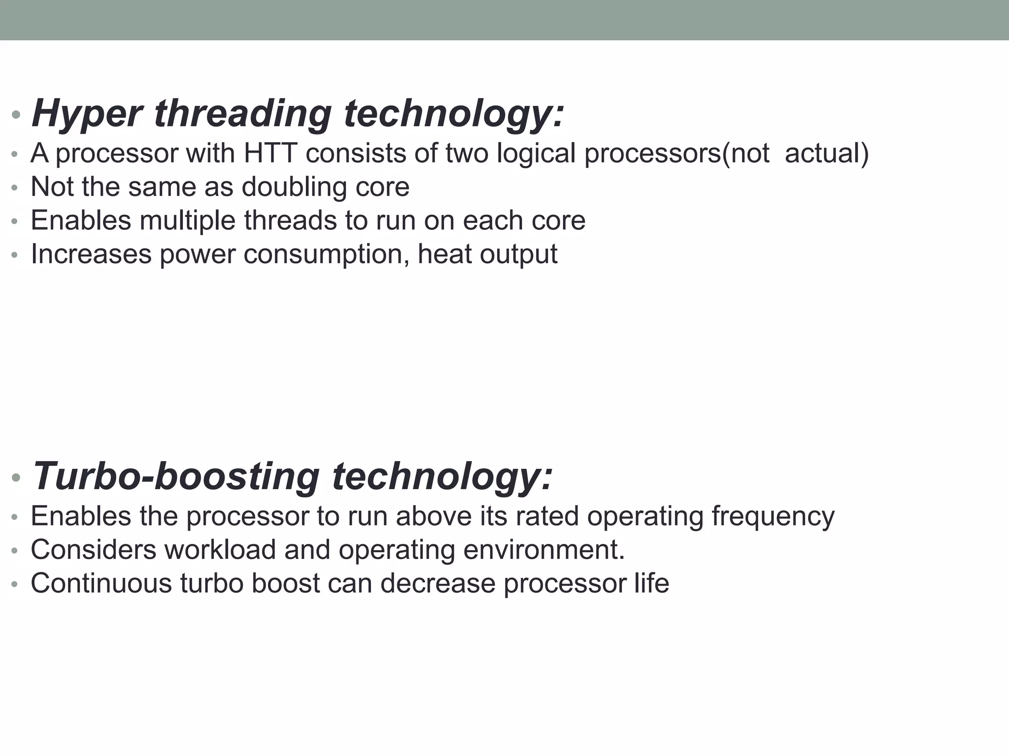 • Hyper threading technology:
• A processor with HTT consists of two logical processors(not actual)
• Not the same as doubling core
• Enables multiple threads to run on each core
• Increases power consumption, heat output
• Turbo-boosting technology:
• Enables the processor to run above its rated operating frequency
• Considers workload and operating environment.
• Continuous turbo boost can decrease processor life
 