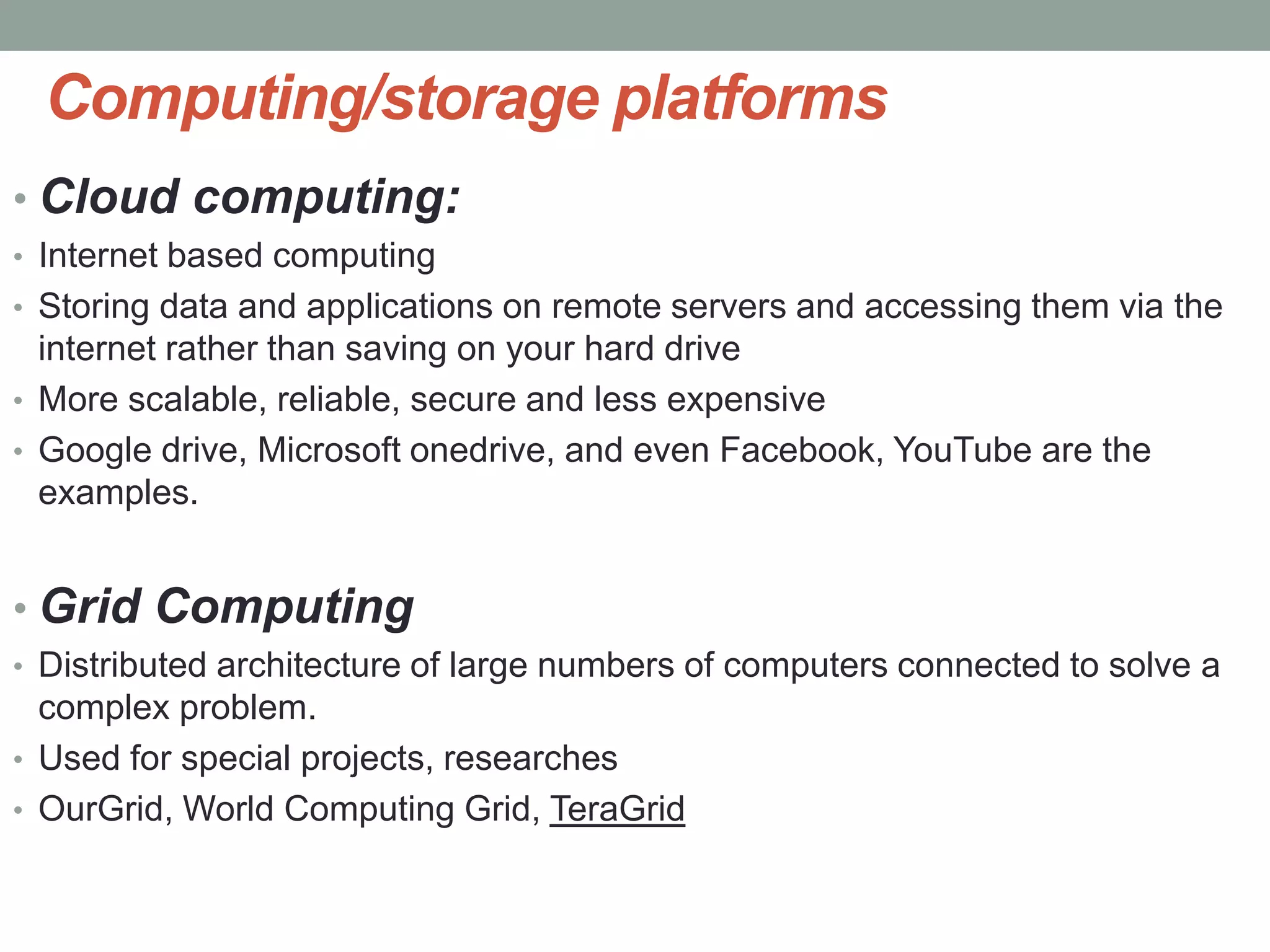Computing/storage platforms
• Cloud computing:
• Internet based computing
• Storing data and applications on remote servers and accessing them via the
internet rather than saving on your hard drive
• More scalable, reliable, secure and less expensive
• Google drive, Microsoft onedrive, and even Facebook, YouTube are the
examples.
• Grid Computing
• Distributed architecture of large numbers of computers connected to solve a
complex problem.
• Used for special projects, researches
• OurGrid, World Computing Grid, TeraGrid
 