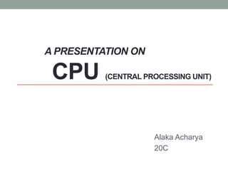 A PRESENTATION ON
CPU (CENTRAL PROCESSING UNIT)
Alaka Acharya
20C
 