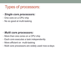 Types of processors:
• Single core processors:
• One core on a CPU chip
• No so good at multi-tasking
• Multi core processors:
• More than one cores on a CPU chip
• Each core executes a task independently
• More efficient on multi-tasking
• Multi core processors are widely used now-a-days
 