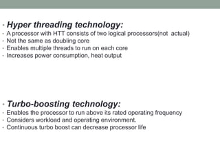 • Hyper threading technology:
• A processor with HTT consists of two logical processors(not actual)
• Not the same as doubling core
• Enables multiple threads to run on each core
• Increases power consumption, heat output
• Turbo-boosting technology:
• Enables the processor to run above its rated operating frequency
• Considers workload and operating environment.
• Continuous turbo boost can decrease processor life
 
