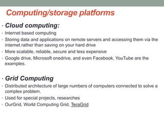 Computing/storage platforms
• Cloud computing:
• Internet based computing
• Storing data and applications on remote servers and accessing them via the
internet rather than saving on your hard drive
• More scalable, reliable, secure and less expensive
• Google drive, Microsoft onedrive, and even Facebook, YouTube are the
examples.
• Grid Computing
• Distributed architecture of large numbers of computers connected to solve a
complex problem.
• Used for special projects, researches
• OurGrid, World Computing Grid, TeraGrid
 
