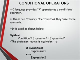 CONDITIONAL OPERATORS
o C language provides “?” operator as a conditional
operator.
o These are “Ternary Operators” as they take three
operands.
oIt is used as shown below:
Syntax:
Condition ? Expression1 : Expression2
-The statement above is equivalent to:
if (Condition)
Expression1
else
Expression2
 