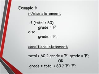 Example 1:
if/else statement:
if (total > 60)
grade = ‘P’
else
grade = ‘F’;
conditional statement:
total > 60 ? grade = ‘P’: grade = ‘F’;
OR
grade = total > 60 ? ‘P’: ‘F’;
 