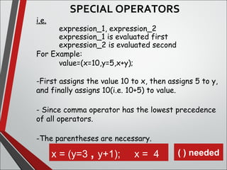 i.e.
expression_1, expression_2
expression_1 is evaluated first
expression_2 is evaluated second
For Example:
value=(x=10,y=5,x+y);
-First assigns the value 10 to x, then assigns 5 to y,
and finally assigns 10(i.e. 10+5) to value.
- Since comma operator has the lowest precedence
of all operators.
-The parentheses are necessary.
x = (y=3 , y+1);     x =  4 ( ) needed
SPECIAL OPERATORS
 