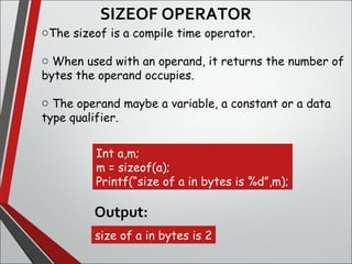 SIZEOF OPERATOR
oThe sizeof is a compile time operator.
o When used with an operand, it returns the number of
bytes the operand occupies.
o The operand maybe a variable, a constant or a data
type qualifier.
Int a,m;
m = sizeof(a);
Printf(“size of a in bytes is %d”,m);
size of a in bytes is 2
Output:
 