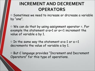 INCREMENT AND DECREMENT
OPERATORS
o Sometimes we need to increase or drcrease a variable
by “one”.
o We can do that by using assignment operator =. For
example the statement a=a+1 or a+=1 increment the
value of variable a by 1.
o In the same way the statement a=a-1 or a-=1
decrements the value of variable a by 1.
o But C language provides “Increment and Decrement
Operators” for this type of operations.
 