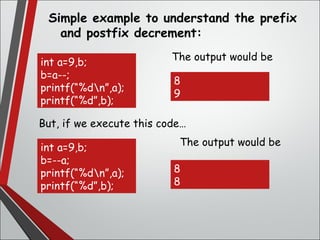 Simple example to understand the prefix
and postfix decrement:
int a=9,b;
b=a--;
printf(“%dn”,a);
printf(“%d”,b);
But, if we execute this code…
int a=9,b;
b=--a;
printf(“%dn”,a);
printf(“%d”,b);
The output would be
The output would be
8
9
8
8
 