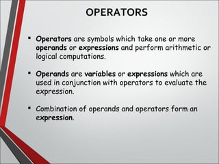  Operators are symbols which take one or more
operands or expressions and perform arithmetic or
logical computations. 
 Operands are variables or expressions which are
used in conjunction with operators to evaluate the
expression.
 Combination of operands and operators form an
expression. 
OPERATORS
 