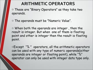 ARITHMETIC OPERATORS
o These are “Binary Operators” as they take two
operands.
o The operands must be ”Numeric Value”.
o When both the operands are integer , then the
result is integer. But when one of them is floating
point and other is integer then the result is floating
point.
oExcept “% ” operators, all the arithmetic operators
can be used with any type of numeric operands(either
operands are integer or floating point), while “%”
operator can only be used with integer data type only.
 