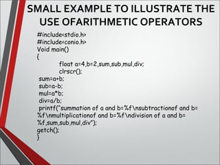 SMALL EXAMPLE TO ILLUSTRATE THE 
USE OFARITHMETIC OPERATORS
#include<stdio.h>
#include<conio.h>
Void main()
{
float a=4,b=2,sum,sub,mul,div;
clrscr();
sum=a+b;
sub=a-b;
mul=a*b;
div=a/b;
printf(“summation of a and b=%fnsubtractionof and b=
%fnmultiplicationof and b=%fndivision of a and b=
%f,sum,sub,mul,div”);
getch();
}
 