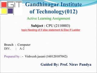 Gandhinagar Institute
of Technology(012)
Subject : CPU (2110003)
Active Learning Assignment
Branch : Computer
DIV. : A-2
Prepared by : - Vishvesh jasani (160120107042)
Guided By: Prof. Nirav Pandya
topic:Nesting of if else statement & Else If Ladder
 