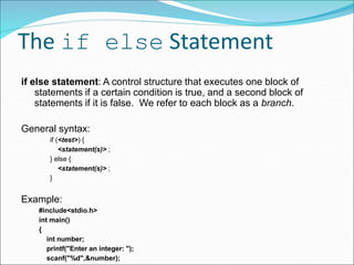 The if else Statement
if else statement: A control structure that executes one block of
statements if a certain condition is true, and a second block of
statements if it is false. We refer to each block as a branch.
General syntax:
if (<test>) {
<statement(s)> ;
} else {
<statement(s)> ;
}
Example:
#include<stdio.h>
int main()
{
int number;
printf("Enter an integer: ");
scanf("%d",&number);
 