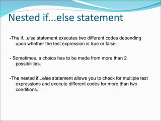 Nested if...else statement
-The if...else statement executes two different codes depending
upon whether the test expression is true or false.
- Sometimes, a choice has to be made from more than 2
possibilities.
-The nested if...else statement allows you to check for multiple test
expressions and execute different codes for more than two
conditions.
 