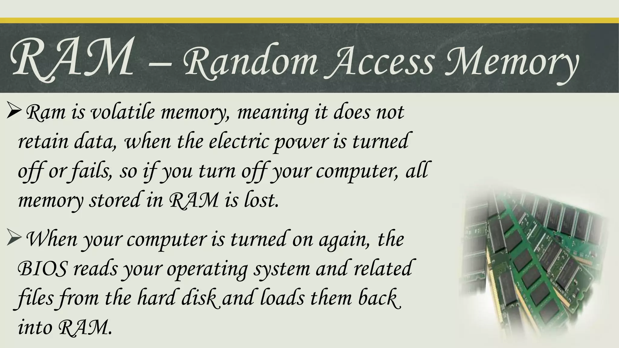RAM – Random Access Memory
Ram is volatile memory, meaning it does not
retain data, when the electric power is turned
off or fails, so if you turn off your computer, all
memory stored in RAM is lost.
When your computer is turned on again, the
BIOS reads your operating system and related
files from the hard disk and loads them back
into RAM.
 