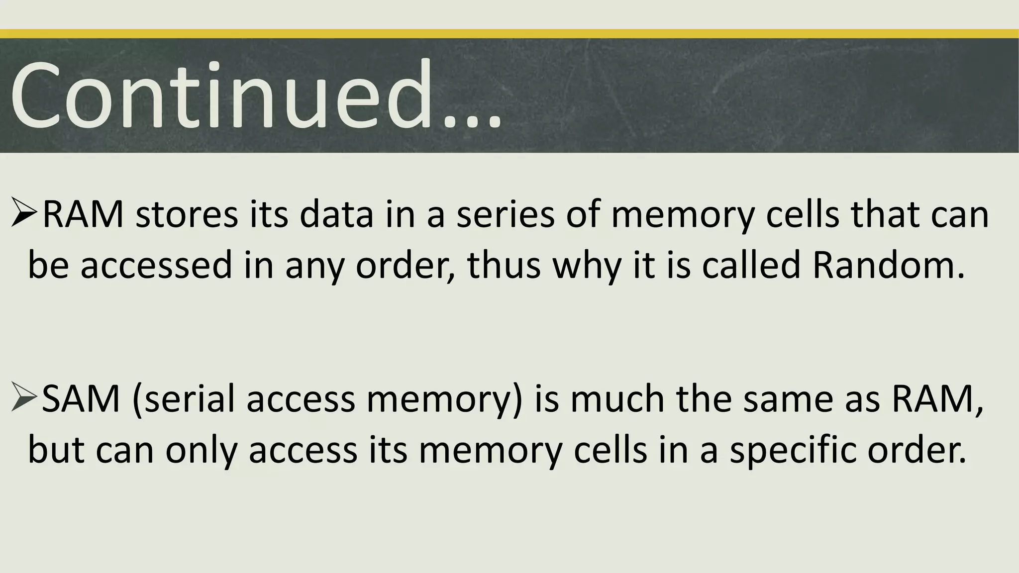 RAM stores its data in a series of memory cells that can
be accessed in any order, thus why it is called Random.
SAM (serial access memory) is much the same as RAM,
but can only access its memory cells in a specific order.
Continued…
 